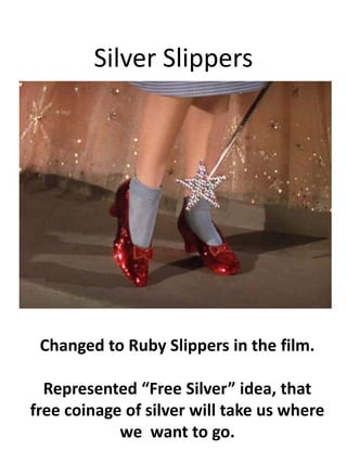 Silver SlippersChanged to Ruby Slippers in the film.Represented Free Silver idea, that free coinage of silver will take us where we  want to go.