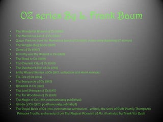 OZ series By L. Frank Baum
• The Wonderful Wizard of Oz (1900)
• The Marvelous Land of Oz (1904)
• Queer Visitors from the Marvelous Land of Oz (1905, comic strip depicting 27 stories)
• The Woggle-Bug Book (1905)
• Ozma of Oz (1907)
• Dorothy and the Wizard in Oz (1908)
• The Road to Oz (1909)
• The Emerald City of Oz (1910)
• The Patchwork Girl of Oz (1913)
• Little Wizard Stories of Oz (1913, collection of 6 short stories)
• Tik-Tok of Oz (1914)
• The Scarecrow of Oz (1915)
• Rinkitink in Oz (1916)
• The Lost Princess of Oz (1917)
• The Tin Woodman of Oz (1918)
• The Magic of Oz (1919, posthumously published)
• Glinda of Oz (1920, posthumously published)
• The Royal Book of Oz (1921, posthumous attribution—entirely the work of Ruth Plumly Thompson)
Princess Truella, a character from The Magical Monarch of Mo, illustrated by Frank Ver Beck
 