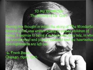 Having this thought in mind, the story of "The Wonderful
Wizard of Oz" was written solely to please children of
today. It aspires to being a modernized fairy tale, in whic
the wonderment and joy are retained and the heartaches
and nightmares are left out.
-L. Frank Baum
Chicago, April, 1900.
TO MY READERS
The Wizard of Oz Con’t
 