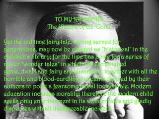 Yet the old time fairy tale, having served for
generations, may now be classed as "historical" in the
children's library; for the time has come for a series of
newer "wonder tales" in which the stereotyped
genie, dwarf and fairy are eliminated, together with all the
horrible and blood-curdling incidents devised by their
authors to point a fearsome moral to each tale. Modern
education includes morality; therefore the modern child
seeks only entertainment in its wonder tales and gladly
dispenses with all disagreeable incident.
TO MY READERS
The Wizard of Oz Con’t
 