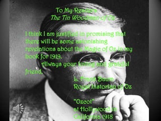 To My Readers
The Tin Woodman of Oz
I think I am justified in promising that
there will be some astonishing
revelations about the Magic of Oz in my
book for 1919.
Always your loving and grateful
friend,
L. Frank Baum
Royal historian of Oz
“Ozcot”
at Hollywood in
California 1918
 
