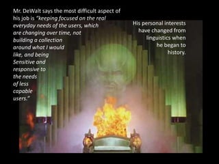 Mr. DeWalt says the most difficult aspect of
his job is “keeping focused on the real
everyday needs of the users, which             His personal interests
are changing over time, not                      have changed from
building a collection                               linguistics when
around what I would                                     he began to
like, and being                                               history.
Sensitive and
responsive to
the needs
of less
capable
users.”
 