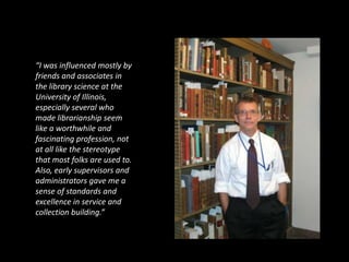 “I was influenced mostly by
friends and associates in
the library science at the
University of Illinois,
especially several who
made librarianship seem
like a worthwhile and
fascinating profession, not
at all like the stereotype
that most folks are used to.
Also, early supervisors and
administrators gave me a
sense of standards and
excellence in service and
collection building.”
 
