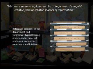 “Librarians serve to explain search strategies and distinguish
      reliable from unreliable sources of information.”




    Reference librarians in the
    department find
    themselves typically using
    encyclopedias, Internet
    resources, each other,
    experience and intuition.
 