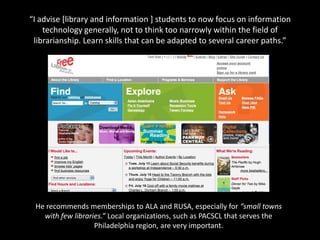 “I advise [library and information ] students to now focus on information
    technology generally, not to think too narrowly within the field of
 librarianship. Learn skills that can be adapted to several career paths.”




 He recommends memberships to ALA and RUSA, especially for “small towns
   with few libraries.” Local organizations, such as PACSCL that serves the
                   Philadelphia region, are very important.
 