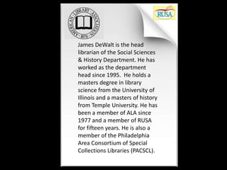 James DeWalt is the head
librarian of the Social Sciences
& History Department. He has
worked as the department
head since 1995. He holds a
masters degree in library
science from the University of
Illinois and a masters of history
from Temple University. He has
been a member of ALA since
1977 and a member of RUSA
for fifteen years. He is also a
member of the Philadelphia
Area Consortium of Special
Collections Libraries (PACSCL).
 