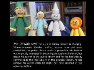 Mr. DeWalt says         the area of library science is changing.
Where academic libraries tend to become more and more
specialized, the public library tends to generalize. Mr. DeWalt
was originally interested in becoming an academic librarian, but
began his career in the public library and felt he had already
committed to the Free Library. In this position though, he has
achieve his career goals he might not have reached in the
academic setting.
 