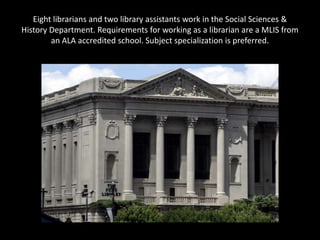 Eight librarians and two library assistants work in the Social Sciences &
History Department. Requirements for working as a librarian are a MLIS from
        an ALA accredited school. Subject specialization is preferred.
 