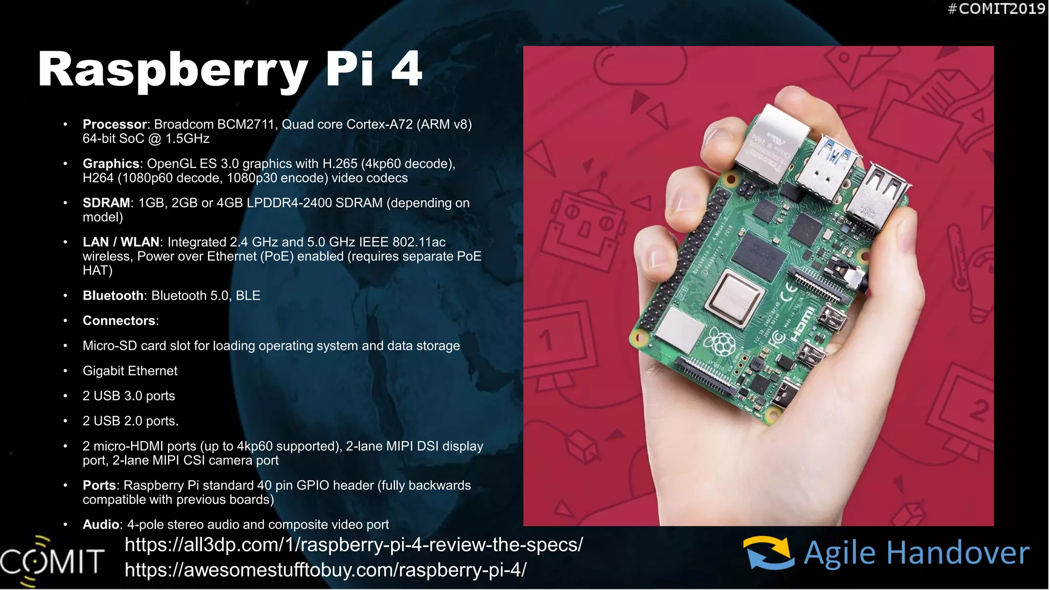 Raspberry Pi 4
• Processor: Broadcom BCM2711, Quad core Cortex-A72 (ARM v8)
64-bit SoC @ 1.5GHz
• Graphics: OpenGL ES 3.0 graphics with H.265 (4kp60 decode),
H264 (1080p60 decode, 1080p30 encode) video codecs
• SDRAM: 1GB, 2GB or 4GB LPDDR4-2400 SDRAM (depending on
model)
• LAN / WLAN: Integrated 2.4 GHz and 5.0 GHz IEEE 802.11ac
wireless, Power over Ethernet (PoE) enabled (requires separate PoE
HAT)
• Bluetooth: Bluetooth 5.0, BLE
• Connectors:
• Micro-SD card slot for loading operating system and data storage
• Gigabit Ethernet
• 2 USB 3.0 ports
• 2 USB 2.0 ports.
• 2 micro-HDMI ports (up to 4kp60 supported), 2-lane MIPI DSI display
port, 2-lane MIPI CSI camera port
• Ports: Raspberry Pi standard 40 pin GPIO header (fully backwards
compatible with previous boards)
• Audio: 4-pole stereo audio and composite video port
https://all3dp.com/1/raspberry-pi-4-review-the-specs/
https://awesomestufftobuy.com/raspberry-pi-4/
 