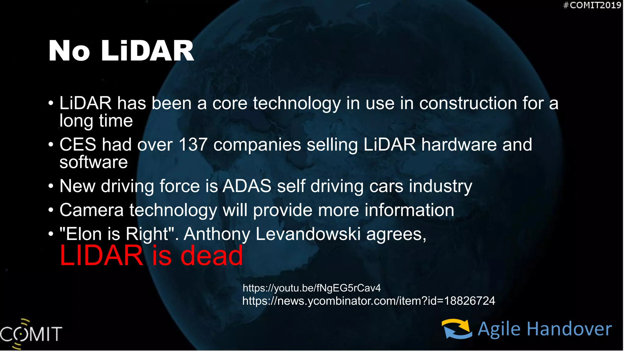 No LiDAR
• LiDAR has been a core technology in use in construction for a
long time
• CES had over 137 companies selling LiDAR hardware and
software
• New driving force is ADAS self driving cars industry
• Camera technology will provide more information
• "Elon is Right". Anthony Levandowski agrees,
LIDAR is dead
https://youtu.be/fNgEG5rCav4
https://news.ycombinator.com/item?id=18826724
 