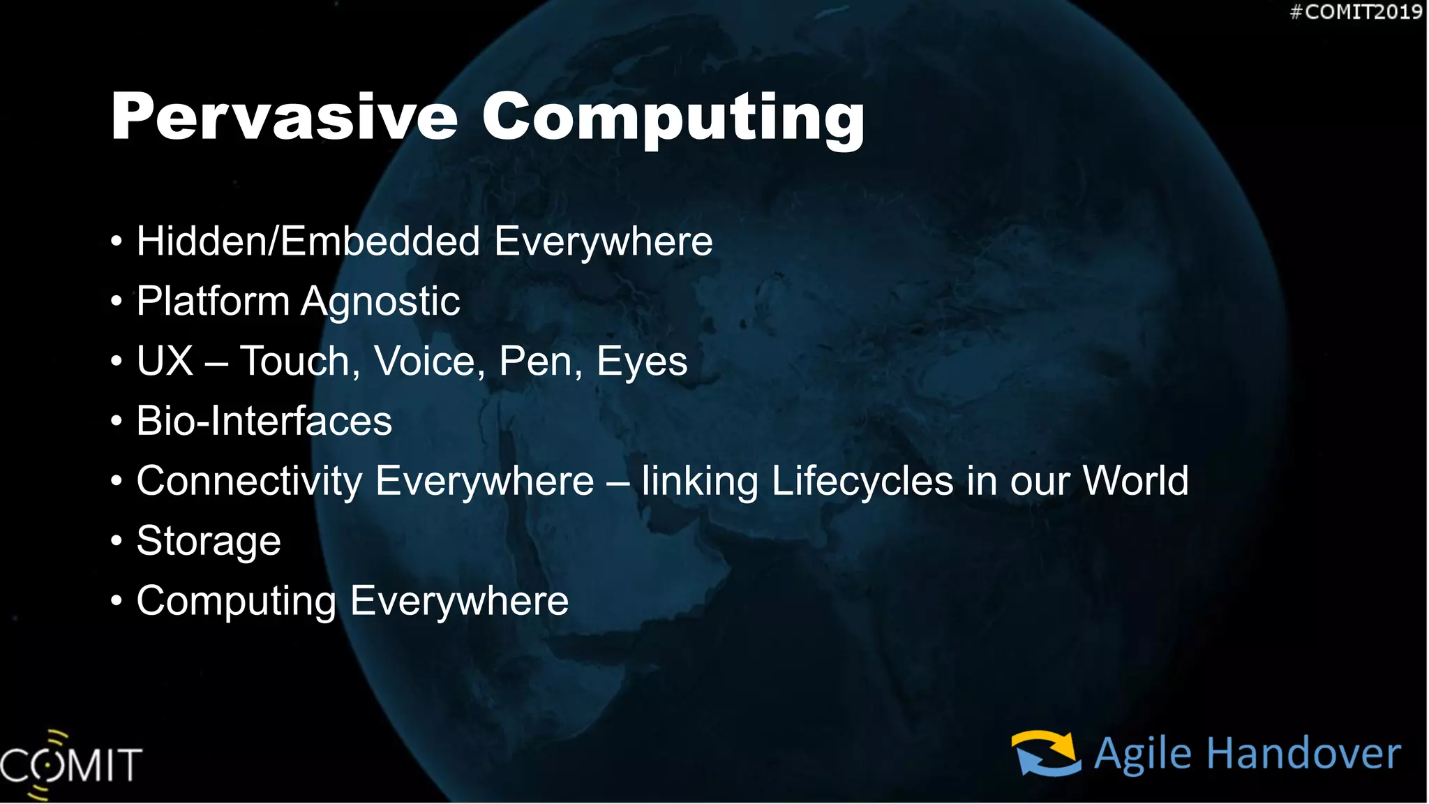 Pervasive Computing
• Hidden/Embedded Everywhere
• Platform Agnostic
• UX – Touch, Voice, Pen, Eyes
• Bio-Interfaces
• Connectivity Everywhere – linking Lifecycles in our World
• Storage
• Computing Everywhere
 