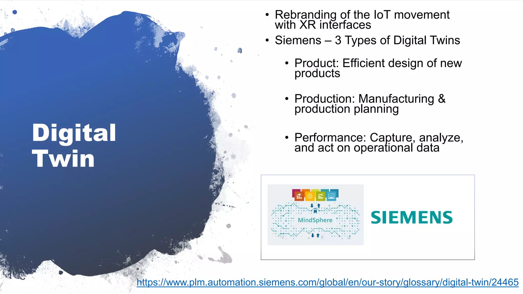 Digital
Twin
• Rebranding of the IoT movement
with XR interfaces
• Siemens – 3 Types of Digital Twins
• Product: Efficient design of new
products
• Production: Manufacturing &
production planning
• Performance: Capture, analyze,
and act on operational data
https://www.plm.automation.siemens.com/global/en/our-story/glossary/digital-twin/24465
 