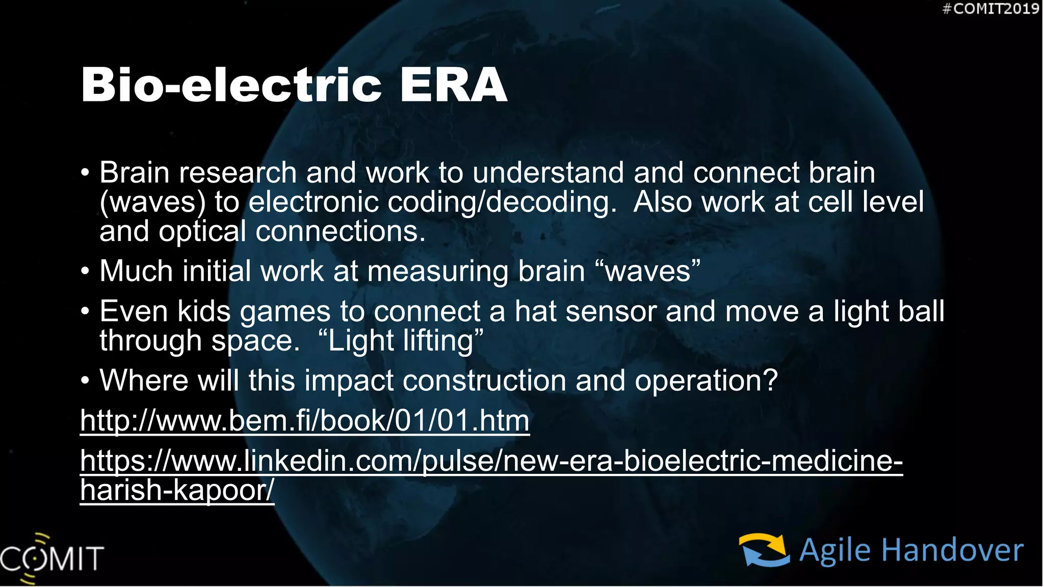 Bio-electric ERA
• Brain research and work to understand and connect brain
(waves) to electronic coding/decoding. Also work at cell level
and optical connections.
• Much initial work at measuring brain “waves”
• Even kids games to connect a hat sensor and move a light ball
through space. “Light lifting”
• Where will this impact construction and operation?
http://www.bem.fi/book/01/01.htm
https://www.linkedin.com/pulse/new-era-bioelectric-medicine-
harish-kapoor/
 