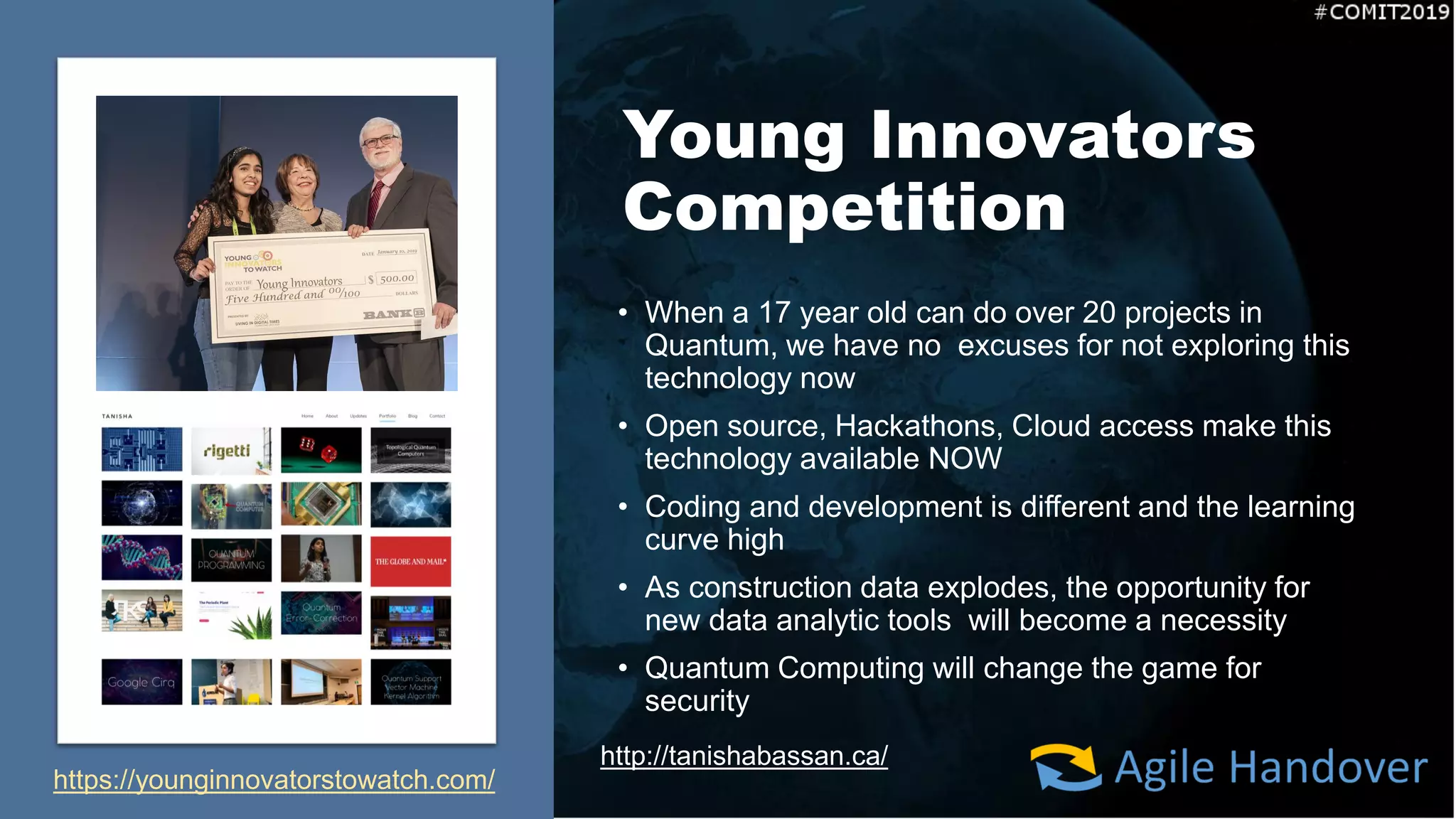 Young Innovators
Competition
• When a 17 year old can do over 20 projects in
Quantum, we have no excuses for not exploring this
technology now
• Open source, Hackathons, Cloud access make this
technology available NOW
• Coding and development is different and the learning
curve high
• As construction data explodes, the opportunity for
new data analytic tools will become a necessity
• Quantum Computing will change the game for
security
http://tanishabassan.ca/
https://younginnovatorstowatch.com/
 