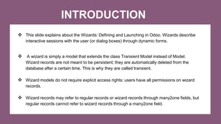 INTRODUCTION
 This slide explains about the Wizards: Defining and Launching in Odoo. Wizards describe
interactive sessions with the user (or dialog boxes) through dynamic forms.
 A wizard is simply a model that extends the class Transient Model instead of Model.
Wizard records are not meant to be persistent; they are automatically deleted from the
database after a certain time. This is why they are called transient.
 Wizard models do not require explicit access rights: users have all permissions on wizard
records.
 Wizard records may refer to regular records or wizard records through many2one fields, but
regular records cannot refer to wizard records through a many2one field.
 