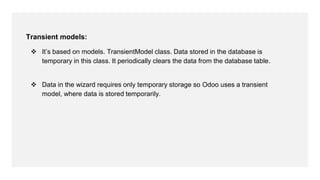 Transient models:
 It’s based on models. TransientModel class. Data stored in the database is
temporary in this class. It periodically clears the data from the database table.
 Data in the wizard requires only temporary storage so Odoo uses a transient
model, where data is stored temporarily.
 