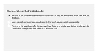 Characteristics of the transient model:
 Records in the wizard require only temporary storage, so they are deleted after some time from the
database.
 Users have all permissions on wizard records, they don’t require explicit access rights.
 Records in the wizard can refer through many2one fields or to regular records, but regular records
cannot refer through many2one fields or to wizard records.
 