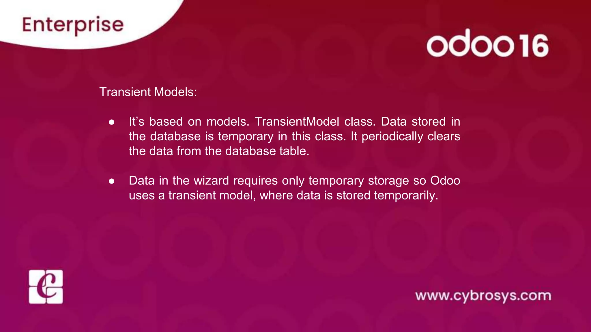 Transient Models:
● It’s based on models. TransientModel class. Data stored in
the database is temporary in this class. It periodically clears
the data from the database table.
● Data in the wizard requires only temporary storage so Odoo
uses a transient model, where data is stored temporarily.
 