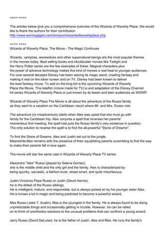 ==== ====

The articles below give you a comprehensive overview of the Wizards of Waverly Place. We would
like to thank the authors for their contribution
http://www.earningagain.com/amazon/wizardsofwaverlyplace.php

==== ====
Wizards of Waverly Place, The Movie - The Magic Continues

Wizards, vampires, werewolves and other supernatural beings are the most popular themes
in the movies today. Best selling books and blockbuster movies like Twilight and
the Harry Potter series are the few examples of these. Magical characters plus
the power of advance technology makes this kind of movies a real treat to younger audiences.
For over several decades Disney has been waving its magic wand, creating fantasy and
making it real on the silver screen and on TV. Disney had been known to deliver
the best fantasy movie. To add on the long list is the upcoming Wizards of Waverly
Place the Movie. This telefilm (movie made for TV) is and adaptation of the Disney Channel
hit series Wizards of Waverly Place or just known by its tween and teen audiences as WOWP.

Wizards of Waverly Place The Movie is all about the adventure of the Russo family
as they went to a vacation on the Caribbean resort where Mr. and Mrs. Russo met.

The adventure (or misadventure) starts when Alex was upset that she must go with
family for the Caribbean trip. Alex conjures a spell that reverses her parents'
momentous first meeting, the spell had puts the Russo family's very existence in question.
The only solution to reverse the spell is to find the all-powerful "Stone of Dreams".

To find the Stone of Dreams, Alex and Justin set out to the jungle.
Meanwhile,Max remains with the presence of their squabbling parents scrambling to find the way
to make their parents fall in love again.

The movie will star the same cast in Wizards of Waverly Place TV series.

Alexandra "Alex" Russo (played by Selena Gomez),
she is the middle child and the only girl and the family. Alex is characterized by
being spunky, sarcastic, a fashion lover, street smart, and quite mischievous.

Justin Vincenzo Pepe Russo or Justin (David Henrie),
he is the eldest of the Russo siblings.
He is intelligent, mature, and responsible, but is always picked on by his younger sister Alex.
He is knows a lot in magic and being predicted to become a powerful wizard.

Max Russo (Jake T. Austin), Max is the youngest in the family. He is always found to be doing
unpredictable things and occasionally getting in trouble. However, he can be relied
on to think of unorthodox solutions to the unusual problems that can confront a young wizard.

Jerry Russo (David DeLuise), he is the father of Justin, Alex and Max. He runs the family's
 
