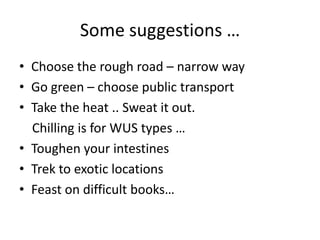 Some suggestions …
• Choose the rough road – narrow way
• Go green – choose public transport
• Take the heat .. Sweat it out.
  Chilling is for WUS types …
• Toughen your intestines
• Trek to exotic locations
• Feast on difficult books…
 