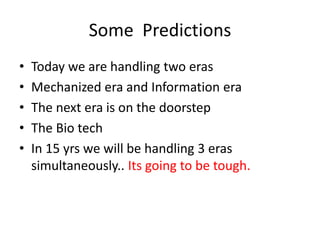 Some Predictions
•   Today we are handling two eras
•   Mechanized era and Information era
•   The next era is on the doorstep
•   The Bio tech
•   In 15 yrs we will be handling 3 eras
    simultaneously.. Its going to be tough.
 