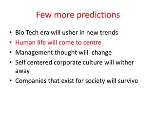 Few more predictions
• Bio Tech era will usher in new trends
• Human life will come to centre
• Management thought will change
• Self centered corporate culture will wither
  away
• Companies that exist for society will survive
 