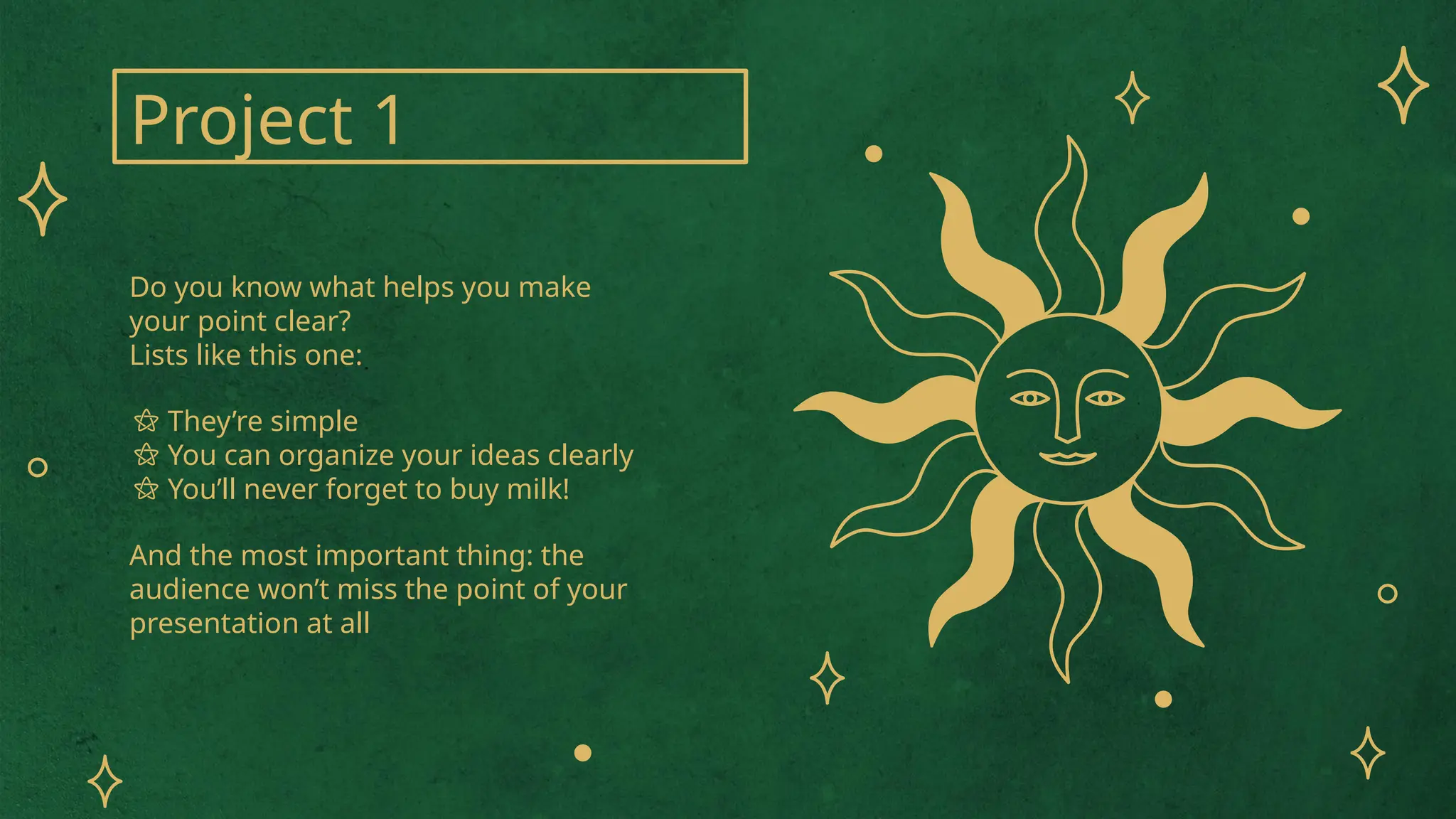 Project 1
Do you know what helps you make
your point clear?
Lists like this one:
⚝ They’re simple
⚝ You can organize your ideas clearly
⚝ You’ll never forget to buy milk!
And the most important thing: the
audience won’t miss the point of your
presentation at all
 