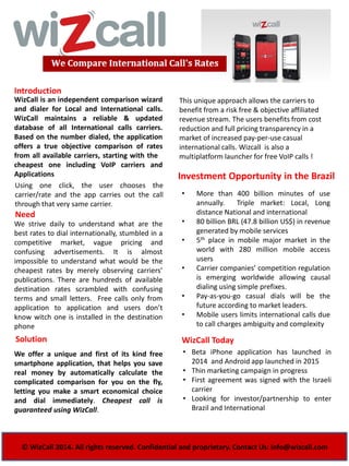 WizCall is an independent comparison wizard
and dialer for Local and International calls.
WizCall maintains a reliable & updated
database of all International calls carriers.
Based on the number dialed, the application
offers a true objective comparison of rates
from all available carriers, starting with the
cheapest one including VoIP carriers and
Applications
Introduction
Investment Opportunity in the Brazil
Using one click, the user chooses the
carrier/rate and the app carries out the call
through that very same carrier.
• More than 400 billion minutes of use
annually. Triple market: Local, Long
distance National and international
• 80 billion BRL (47.8 billion US$) in revenue
generated by mobile services
• 5th place in mobile major market in the
world with 280 million mobile access
users
• Carrier companies’ competition regulation
is emerging worldwide allowing causal
dialing using simple prefixes.
• Pay-as-you-go casual dials will be the
future according to market leaders.
• Mobile users limits international calls due
to call charges ambiguity and complexity
Need
We strive daily to understand what are the
best rates to dial internationally, stumbled in a
competitive market, vague pricing and
confusing advertisements. It is almost
impossible to understand what would be the
cheapest rates by merely observing carriers’
publications. There are hundreds of available
destination rates scrambled with confusing
terms and small letters. Free calls only from
application to application and users don’t
know witch one is installed in the destination
phone
© WizCall 2014. All rights reserved. Confidential and proprietary. Contact Us: info@wizcall.com
Solution
We offer a unique and first of its kind free
smartphone application, that helps you save
real money by automatically calculate the
complicated comparison for you on the fly,
letting you make a smart economical choice
and dial immediately. Cheapest call is
guaranteed using WizCall.
WizCall Today
• Beta iPhone application has launched in
2014 and Android app launched in 2015
• Thin marketing campaign in progress
• First agreement was signed with the Israeli
carrier
• Looking for investor/partnership to enter
Brazil and International
This unique approach allows the carriers to
benefit from a risk free & objective affiliated
revenue stream. The users benefits from cost
reduction and full pricing transparency in a
market of increased pay-per-use casual
international calls. Wizcall is also a
multiplatform launcher for free VoIP calls !
 