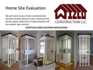 We will come to your home and determine
elevator location based on your needs and the
homes layout, determine if subcontractors will
be needed, sign contract.
Home Site Evaluation
SHAFTLESS HOME ELEVATOR INSTALLATION
 
