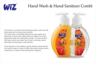 Hand Wash & Hand Sanitizer Combi
The Combi is complete hand cleaning solution, with one side
hand wash and one side hand sanitizer
The hand wash is delicately balanced to clean gently and
effectively. It leaves skin feeling soft and healthy. Its unique
fragrances leave skin feeling fresh longer. The natural oils in
Wiz help nourish and soften skin.It has a rich lather, which
effectively removes germs and bacteria
Hand Sanitizer is formulated to gently cleanse hands without
the need for water or towel. Its Aloe Vera helps maintain skins
moisturizers. It cleans hands leaving them hygienic.
 