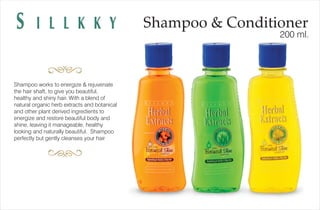 Shampoo & ConditionerS I L L K K Y 200 ml.
Shampoo works to energize & rejuvenate
the hair shaft, to give you beautiful,
healthy and shiny hair. With a blend of
natural organic herb extracts and botanical
and other plant derived ingredients to
energize and restore beautiful body and
shine, leaving it manageable, healthy
looking and naturally beautiful. Shampoo
perfectly but gently cleanses your hair
 