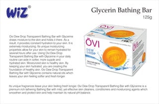 Glycerin Bathing Bar
Its unique fragrances leave your skin feeling fresh longer. Ovi Dew Drop Transparent Bathing Bar with Glycerine is a
premium rich lathering Bathing Bar with mild, yet effective skin cleaners, conditioners and moisturizing agents which
smoothen and protect skin and help maintain its natural pH balance.
Ovi Dew Drop Transparent Bathing Bar with Glycerine
draws moisture to the skin and holds it there. As a
result, it provides constant hydration to your skin. It is
extremely moisturizing. Its unique moisturizing
properties allow for your skin to remain hydrated for
several hours after use. Using Ovi Dew Drop
Transparent Bathing Bar with Glycerine in your daily
routine can aide in softer, more supple and
hydrated skin. Moisturized skin is healthy skin. By
keeping your skin hydrated, you are creating the
foundation of healthy skin. Ovi Dew Drop Transparent
Bathing Bar with Glycerine contains natural oils which
leaves your skin feeling softer and fresh longer.
125g
 
