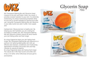 Glycerin Soap
75G
Wiz Transparent Bathing Bar with Glycerine draws
moisture to the skin and holds it there. As a result, it
provides constant hydration to your skin. It is extremely
moisturizing. Its unique moisturizing properties allow
for your skin to remain hydrated for several hours after
use. Using Wiz Transparent Bathing Bar with Glycerine
in your daily routine can aide in softer, more supple
and
hydrated skin. Moisturized skin is healthy skin. By
keeping your skin hydrated, you are creating the
foundation of healthy skin. Wiz Transparent Bathing
Bar with Glycerine contains natural oils which leaves
your skin feeling softer and fresh longer.
Its unique fragrances leave your skin feeling fresh
longer. Wiz Transparent Bathing Bar with Glycerine is a
premium rich lathering Bathing Bar with mild, yet
effective skin cleaners, conditioners and moisturizing
agentswhich smoothen and protect skin and help
maintain its natural pH balance.
Its unique fragrances leave skin feeling fresh longer.
The natural oils in Wiz help nourish and soften skin.
It has a rich lather, which effectively removes germs
and bacteria
 