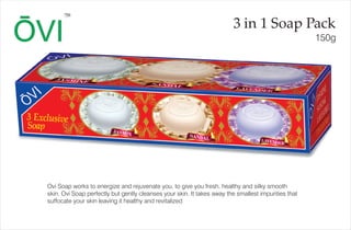 3 in 1 Soap Pack
150g
TM
Ovi Soap works to energize and rejuvenate you, to give you fresh, healthy and silky smooth
skin. Ovi Soap perfectly but gently cleanses your skin. It takes away the smallest impurities that
suffocate your skin leaving it healthy and revitalized
 