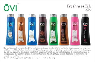 300g.
Freshness Talc
TM
Ovi talc is specially formulated for 24hrs confidence and odour free life style. Its active deo Fragrances control body odor
and the powerful talc feature absorbs sweat. Talc’s strong scent gives long lasting fragrance, freshness and revitalizes you.
Ovi Talc has a powerful deodorizing effect which keeps you fresh all day and fights body odur its irresistible fragrance re-
energizes you. Ovi talc offers a range of premium fragrance that will uplift your senses. It contains no fillers hence it’s
smooth on your skin.
Ovi Talc effectively prevents body odor and keeps you fresh all day long
 