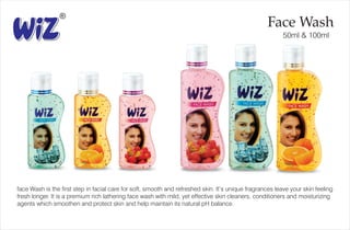 Face Wash
50ml & 100ml
face Wash is the first step in facial care for soft, smooth and refreshed skin. It’s unique fragrances leave your skin feeling
fresh longer. It is a premium rich lathering face wash with mild, yet effective skin cleaners, conditioners and moisturizing
agents which smoothen and protect skin and help maintain its natural pH balance.
 