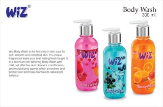 Body Wash
300 ml.
Wiz Body Wash is the first step in skin care for
soft, smooth and refreshed skin. It’s unique
fragrances leave your skin feeling fresh longer. It
is a premium rich lathering Body Wash with
mild, yet effective skin cleaners, conditioners
and moisturizing agents which smoothen and
protect skin and help maintain its natural pH
balance.
 