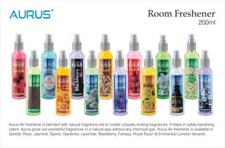 Room Freshener
200ml
Aurus Air freshener is blended with natural fragrance oils to create uniquely inviting fragrances. It helps in safely banishing
odors. Aurus gives out wonderful fragrances in a natural way without any chemical gas. Aurus Air freshener is available in
Sandal, Rose, Jasmine, Sportz, Gardenia, Lavendar, Blackberry, Fantasy, Royal Touch & Enchanted London Variants
 