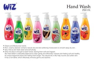 Hand Wash
250 ml.
Cleans and Moisturizes hands.
Rich, creamy cleanser contains natural oils and skin-softening moisturizers to smooth away dry skin .
Very mild so skin feels clean and soft all day.
Only one drop is enough to wash hands, leaving them soft and fragrant.
Wiz Hand Wash is delicately balanced to clean gently and effectively. It leaves skin feeling soft and healthy.
Its unique fragrances leave skin feeling fresh longer. The natural oils in Wiz help nourish and soften skin.
It has a rich lather, which effectively removes germs and bacteria
 