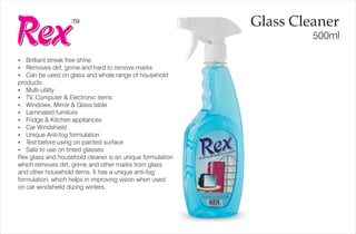 TM
500ml
Glass Cleaner
?Brilliant streak free shine
?Removes dirt, grime and hard to remove marks
?Can be used on glass and whole range of household
products
?Multi-utility
?TV, Computer & Electronic items
?Windows, Mirror & Glass table
?Laminated furniture
?Fridge & Kitchen appliances
?Car Windshield
?Unique Anti-fog formulation
?Test before using on painted surface
?Safe to use on tinted glasses
Rex glass and household cleaner is an unique formulation
which removes dirt, grime and other marks from glass
and other household items. It has a unique anti-fog
formulation, which helps in improving vision when used
on car windshield during winters.
 