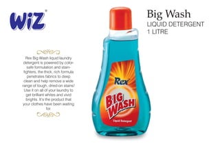 LIQUID DETERGENT
1 LITRE
Rex Big Wash liquid laundry
detergent is powered by color-
safe formulation and stain-
fighters, the thick, rich formula
penetrates fabrics to deep
clean and help remove a wide
range of tough, dried-on stains!
Use it on all of your laundry to
get brilliant whites and vivid
brights. It’s the product that
your clothes have been waiting
for.
Big Wash
 