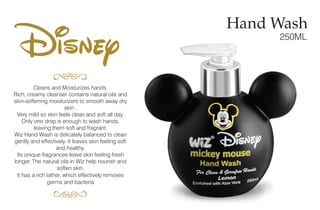 Cleans and Moisturizes hands.
Rich, creamy cleanser contains natural oils and
skin-softening moisturizers to smooth away dry
skin .
Very mild so skin feels clean and soft all day.
Only one drop is enough to wash hands,
leaving them soft and fragrant.
Wiz Hand Wash is delicately balanced to clean
gently and effectively. It leaves skin feeling soft
and healthy.
Its unique fragrances leave skin feeling fresh
longer. The natural oils in Wiz help nourish and
soften skin.
It has a rich lather, which effectively removes
germs and bacteria
Hand Wash
250ML
Disney
 