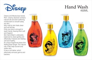 Cleans and Moisturizes hands.
Rich, creamy cleanser contains
natural oils and skin-softening
moisturizers to smooth away
dry skin .
Very mild so skin feels clean
and soft all day.
Only one drop is enough to
wash hands, leaving them soft
and fragrant.
Wiz Hand Wash is delicately
balanced to clean gently and
effectively. It leaves skin feeling
soft and healthy.
Its unique fragrances leave skin
feeling fresh longer. The natural
oils in Wiz help nourish and
soften skin.
It has a rich lather, which
effectively removes germs and
bacteria
Disney Hand Wash
450ML
 