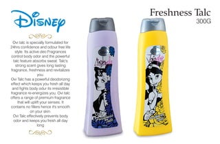 Disney Freshness Talc
300G
Ovi talc is specially formulated for
24hrs confidence and odour free life
style. Its active deo Fragrances
control body odor and the powerful
talc feature absorbs sweat. Talc's
strong scent gives long lasting
fragrance, freshness and revitalizes
you.
Ovi Talc has a powerful deodorizing
effect which keeps you fresh all day
and fights body odur its irresistible
fragrance re-energizes you. Ovi talc
offers a range of premium fragrance
that will uplift your senses. It
contains no fillers hence it's smooth
on your skin.
Ovi Talc effectively prevents body
odor and keeps you fresh all day
long
 
