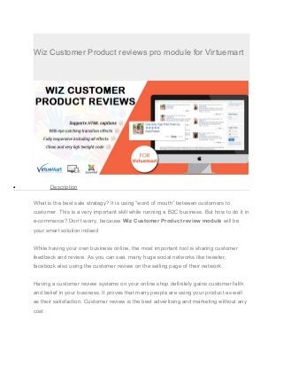 Wiz Customer Product reviews pro module for Virtuemart
• Description
What is the best sale strategy? It is using “word of mouth” between customers to
customer. This is a very important skill while running a B2C business. But how to do it in
e-commerce? Don’t worry, because Wiz Customer Product review module will be
your smart solution indeed
While having your own business online, the most important tool is sharing customer
feedback and review. As you can see, many huge social networks like tweeter,
facebook also using the customer review on the selling page of their network
Having a customer review systems on your online shop definitely gains customer faith
and belief in your business. It proves that many people are using your product as well
as their satisfaction. Customer review is the best advertising and marketing without any
cost
 