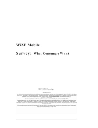 WiZE Mobile

S u r v e y : What Consumers W a n t




                                                           © 2009 XCHG Technology.

                                                                         All rights reserved.
The contents of this publication are protected by international copyright laws, database rights and other intellectual property rights. The owner of these rights is
XCHG TECH, our affiliates or other third party licensors. All product and company names and logos contained within or appearing on this publication are the
              trademarks, service marks or trading names of their respective owners, including Content Xchange. This publication may not be:-
                                                                   (a) Copied or reproduced; or
                     (b) Lent, resold, hired out or otherwise circulated in any way or form without the prior permission of XCHG TECH.
  Whilst reasonable efforts have been made to ensure that the information and content of this publication was correct as at the date of first publication, neither
    XCHG TECH nor any person engaged or employed by XCHG TECH accepts any liability for any errors, omissions or other inaccuracies. Readers should
independently verify any facts and figures as no liability can be accepted in this regard - readers assume full responsibility and risk accordingly for their use of such
                                                                       information and content.
  Any views and/or opinions expressed in this publication by individual authors or contributors are their personal views and/or opinions and do not necessarily
                                                       reflect the views and/or opinions of XCHG TECH.
 