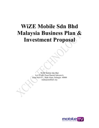 WiZE Mobile Sdn Bhd
Malaysia Business Plan &
  Investment Proposal




                WiZE Mobile Sdn Bhd
         Lot 2U-4B, Pusat Daerah Seksyen 6,
     Jalan Nuri 6/1,, Shah Alam, Selangor. 40000
                 maha@mobiletv.my
 