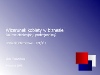 Lidia Tkaczyńska  14 marca 2008 Wizerunek kobiety w biznesie  Jak być atrakcyjną i profesjonalną? Szkolenie internetowe – CZĘŚĆ I 