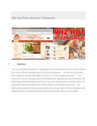 Wiz Hot Pizza Shop for Virtuemart
• Description
Are you pursuing your dream of opening your own pizza shop? Do you want to sell fast
food or any other product you like to set up your business? Our Wiz hot pizza shop
will contribute a very first firm brick stone for your career of opening a shop. The
name tells it all.Our website is primarily developed for selling pizza online. However, the
clean design of this template allows you to use it for any other kinds of online store. It is
a beautiful, stunning template with modern design and catching-eyes colors. We
believe and ensure that the customer will love to visit your web. It will be integrated with
suitable extension system to help the ordering and selling online carry on easily
 