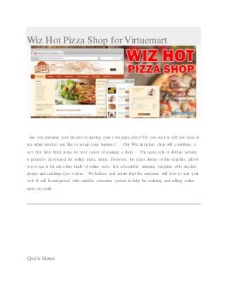 Wiz Hot Pizza Shop for Virtuemart
Are you pursuing your dream of opening your own pizza shop? Do you want to sell fast food or
any other product you like to set up your business? Our Wiz hot pizza shop will contribute a
very first firm brick stone for your career of opening a shop. The name tells it all.Our website
is primarily developed for selling pizza online. However, the clean design of this template allows
you to use it for any other kinds of online store. It is a beautiful, stunning template with modern
design and catching-eyes colors. We believe and ensure that the customer will love to visit your
web. It will be integrated with suitable extension system to help the ordering and selling online
carry on easily
Quick Menu
 